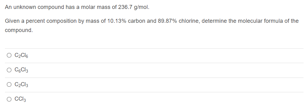 An unknown compound has a molar mass of 236.7 g/mol.
Given a percent composition by mass of 10.13% carbon and 89.87% chlorine, determine the molecular formula of the
compound.
O C2CI6
O CGCI3
O C2C13
O Cl3

