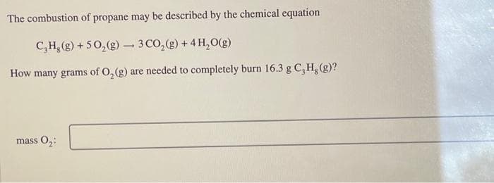 The combustion of propane may be described by the chemical equation
C₂H₂(g) + 5O₂(g) 3 CO₂(g) + 4H₂O(g)
How many grams of O₂(g) are needed to completely burn 16.3 g C₂H₂(g)?
mass 0₂:
-