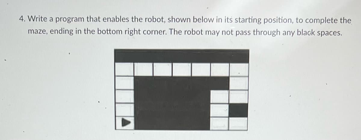 4. Write a program that enables the robot, shown below in its starting position, to complete the
maze, ending in the bottom right corner. The robot may not pass through any black spaces.