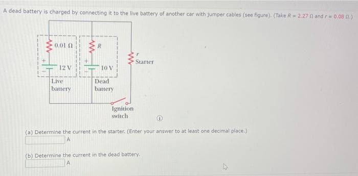A dead battery is charged by connecting it to the live battery of another car with jumper cables (see figure). (Take R = 2.27 01 and r= 0.08 0.)
0,01 Ω
12 V
Live
battery
R
10 V
Dead
battery
Ignition
switch
Starter
(a) Determine the current in the starter. (Enter your answer to at least one decimal place.)
A
(b) Determine the current in the dead battery,
A