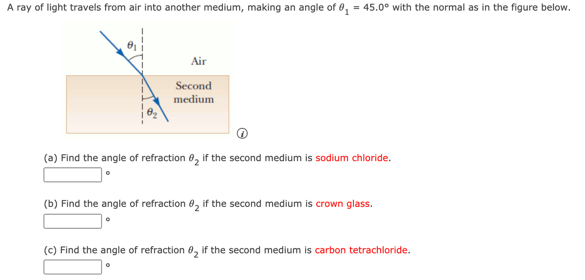 A ray of light travels from air into another medium, making an angle of 0, = 45.0° with the normal as in the figure below.
Air
Second
medium
(a) Find the angle of refraction 0, if the second medium is sodium chloride.
(b) Find the angle of refraction 0, if the second medium is crown glass.
(c) Find the angle of refraction 0, if the second medium is carbon tetrachloride.
