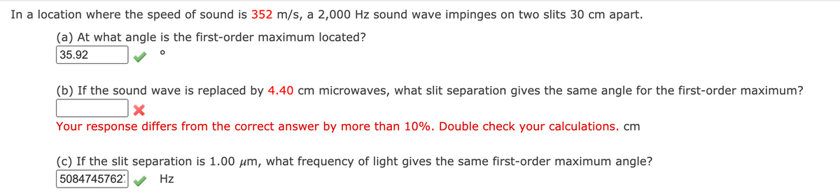 In a location where the speed of sound is 352 m/s, a 2,000 Hz sound wave impinges on two slits 30 cm apart.
(a) At what angle is the first-order maximum located?
35.92
(b) If the sound wave is replaced by 4.40 cm microwaves, what slit separation gives the same angle for the first-order maximum?
Your response differs from the correct answer by more than 10%. Double check your calculations. cm
(c) If the slit separation is 1.00 µm, what frequency of light gives the same first-order maximum angle?
5084745762:
Hz

