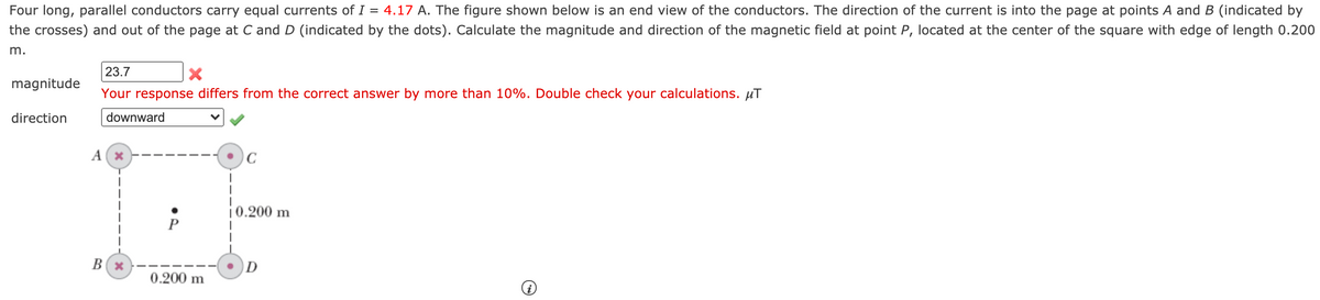 Four long, parallel conductors carry equal currents of I = 4.17 A. The figure shown below is an end view of the conductors. The direction of the current is into the page at points A and B (indicated by
the crosses) and out of the page at C and D (indicated by the dots). Calculate the magnitude and direction of the magnetic field at point P, located at the center of the square with edge of length 0.200
m.
23.7
magnitude
Your response differs from the correct answer by more than 10%. Double check your calculations. µT
direction
downward
A (x
10.200 m
B(x
0.200 m
