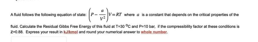a
- (P-+-)V=K
A fluid follows the following equation of state:
V=RT where a is a constant that depends on the critical properties of the
fluid. Calculate the Residual Gibbs Free Energy of this fluid at T-30 °C and P=10 bar, if the compressibility factor at these conditions is
Z=0.88. Express your result in kJ/kmol and round your numerical answer to whole number.