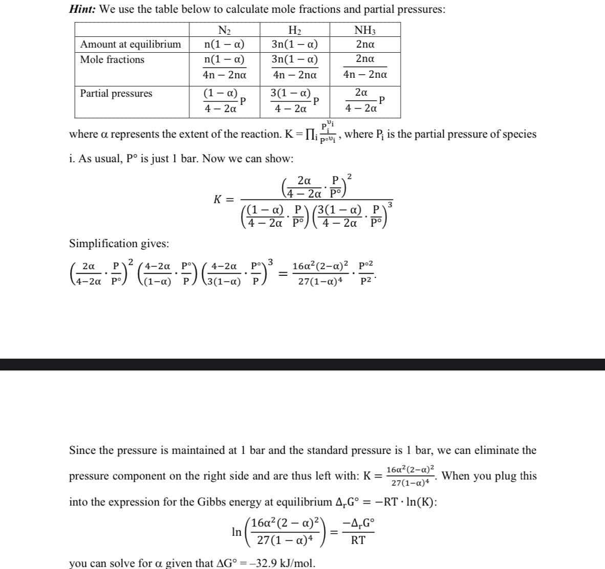 Hint: We use the table below to calculate mole fractions and partial pressures:
N₂
n(1 - α)
n(1 - α)
4n - 2na
Amount at equilibrium
Mole fractions
Partial pressures
(1 - α)
4 – 2α
P
K =
H₂
3n(1 - α)
3n(1-a)
4n - 2na
3(1-x)
4 – 2α
P
pºi
where a represents the extent of the reaction. K = [₁ pou¡, where P; is the partial pressure of species
i. As usual, Pº is just 1 bar. Now we can show:
NH3
2na
2na
4n - 2nd
In
2α
P
4- 2α
(42P)²2
2α Р
4 – 2a P°
3
(4-20 P) (³4²--2a P)
(3(1-α).
2α
Simplification gives:
2
3
2α
Р
4-2α
4-2α
Po
.
-
(1²2 P)² (1-² F) (+-²a F-)³ = 16a²(2-a)² p-²
4-2α
(1-α)
3(1-α)
27(1-x)4
P2
Since the pressure is maintained at 1 bar and the standard pressure is 1 bar, we can eliminate the
pressure component on the right side and are thus left with: K=
16a²(2-a)²
27(1-α)4
When
you plug this
into the expression for the Gibbs energy at equilibrium ArGº = −RT · ln(K):
(16a² (2-a)²)
27(1-α)4
you can solve for a given that AG° = -32.9 kJ/mol.
-
-A-Gº
RT