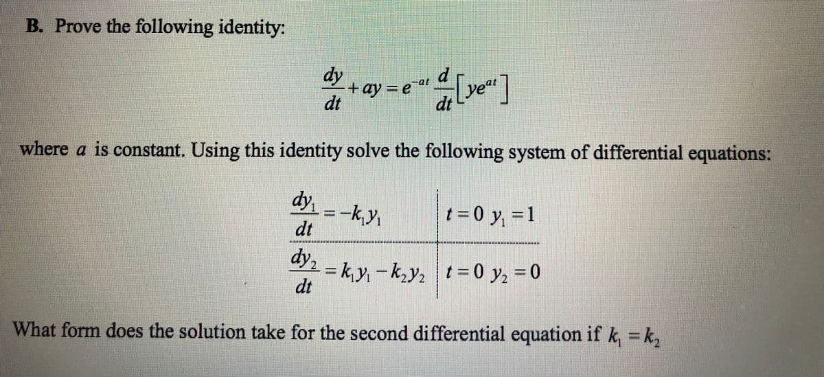 B. Prove the following identity:
dy
dt
+ay=e
d
dt
year
where a is constant. Using this identity solve the following system of differential equations:
dy = -k₁y₁
dt
dy2=
dt
What form does the solution take for the second differential equation if k, = k₂
t=0 y₁ = 1
= k₁y₁ - k₂y₂ t=0 y₂ = 0