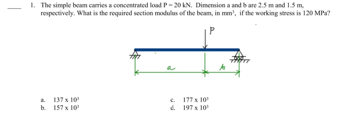 1. The simple beam carries a concentrated load P = 20 kN. Dimension a and b are 2.5 m and 1.5 m,
respectively. What is the required section modulus of the beam, in mm³, if the working stress is 120 MPa?
a
to
а.
137 x 103
с.
177 х 103
b.
157 x 103
d.
197 x 103
