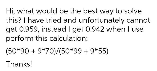 Hi, what would be the best way to solve
this? I have tried and unfortunately cannot
get 0.959, instead I get 0.942 when I use
perform this calculation:
(50*90 + 9*70)/(50*99 + 9*55)
Thanks!
