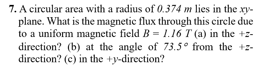 7. A circular area with a radius of 0.374 m lies in the xy-
plane. What is the magnetic flux through this circle due
to a uniform magnetic field B = 1.16 T (a) in the +z-
direction? (b) at the angle of 73.5° from the +z-
direction? (c) in the +y-direction?
