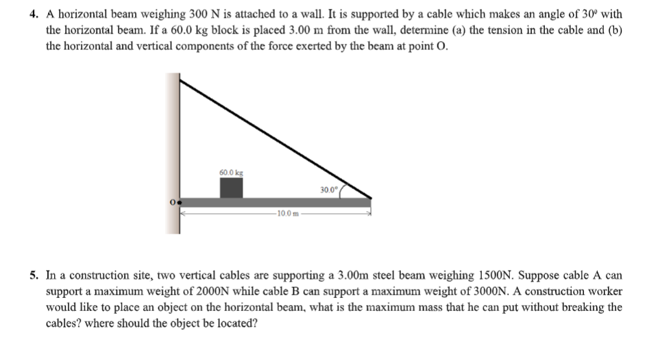 4. A horizontal beam weighing 300 N is attached to a wall. It is supported by a cable which makes an angle of 30° with
the horizontal beam. If a 60.0 kg block is placed 3.00 m from the wall, determine (a) the tension in the cable and (b)
the horizontal and vertical components of the force exerted by the beam at point O.
60.0 kg
30.0°
-10.0 m -
5. In a construction site, two vertical cables are supporting a 3.00m steel beam weighing 1500N. Suppose cable A can
support a maximum weight of 2000N while cable B can support a maximum weight of 3000N. A construction worker
would like to place an object on the horizontal beam, what is the maximum mass that he can put without breaking the
cables? where should the object be located?
