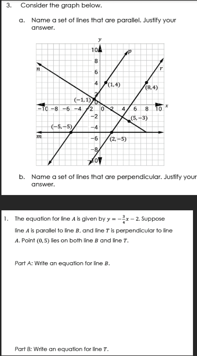 3.
1.
Consider the graph below.
a. Name a set of lines that are parallel. Justify your
answer.
n
(-1,1)
-TO-8-6 -4 2
m
y
104
8
6
4
(-5,-5)
2
N 46
-2
-4
-6
-8
20
(1,4)
02 4 6
P
(2,-5)
The equation for line A is given by y=- -x-2
Part A: Write an equation for line B.
Part B: Write an equation for line T.
(8,4)
(5,-3)
r
8 10
b. Name a set of lines that are perpendicular. Justify your
answer.
x
line A is parallel to line B, and line T is perpendicular to line
A. Point (0,5) lies on both line B and line T.
:-2. Suppose