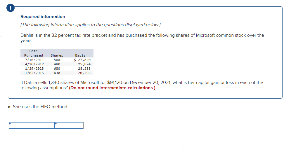 !
Required information
[The following information applies to the questions displayed below.]
Dahlia is in the 32 percent tax rate bracket and has purchased the following shares of Microsoft common stock over the
years:
Date
Purchased
Shares
7/10/2011
4/20/2012
1/29/2013
11/02/2015
Basis
$ 27,840
25,824
28,288
20,296
580
480
680
430
If Dahlia sells 1,340 shares of Microsoft for $91,120 on December 20, 2021, what is her capital gain or loss in each of the
following assumptions? (Do not round intermediate calculations.)
a. She uses the FIFO method.
