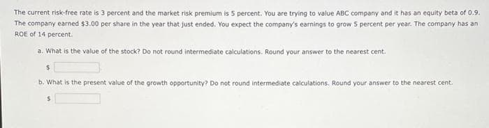 The current risk-free rate is 3 percent and the market risk premium is 5 percent. You are trying to value ABC company and it has an equity beta of 0.9.
The company earned $3.00 per share in the year that just ended. You expect the company's earnings to grow 5 percent per year. The company has an
ROE of 14 percent.
a. What is the value of the stock? Do not round intermediate calculations. Round your answer to the nearest cent.
b. What is the present value of the growth opportunity? Do not round intermediate calculations. Round your answer to the nearest cent.
