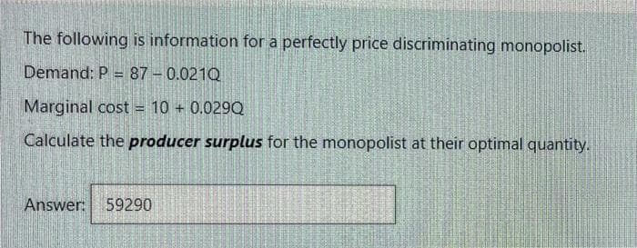 The following is information for a perfectly price discriminating monopolist.
Demand: P = 87 - 0.021Q
%3D
Marginal cost = 10 + 0.029Q
Calculate the producer surplus for the monopolist at their optimal quantity.
Answer:
59290

