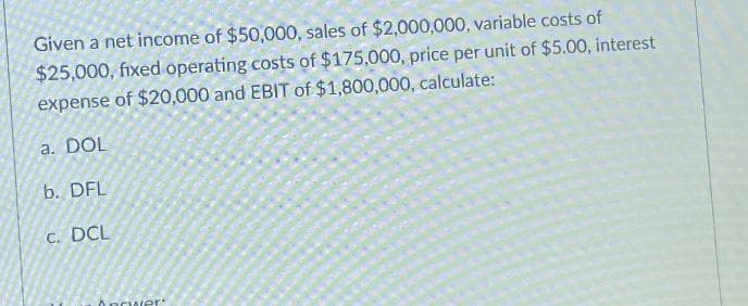 Given a net income of $50,000, sales of $2,000,000, variable costs of
$25,000, fixed operating costs of $175,000, price per unit of $5.00, interest
expense of $20,000 and EBIT of $1,800,000, calculate:
a. DOL
b. DFL
C. DCL
Ancwer
