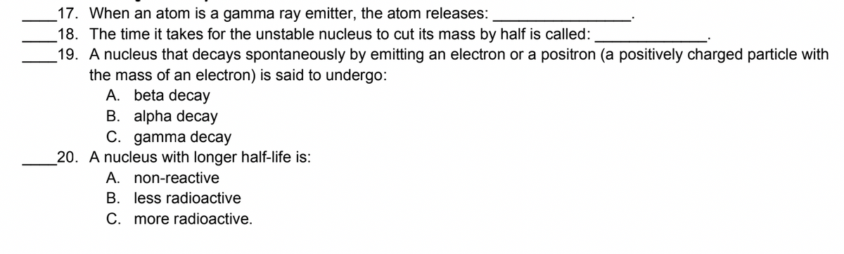 17. When an atom is a gamma ray emitter, the atom releases:
18. The time it takes for the unstable nucleus to cut its mass by half is called:
19. A nucleus that decays spontaneously by emitting an electron or a positron (a positively charged particle with
the mass of an electron) is said to undergo:
A. beta decay
B. alpha decay
C. gamma decay
20. A nucleus with longer half-life is:
A. non-reactive
B. less radioactive
C. more radioactive.
