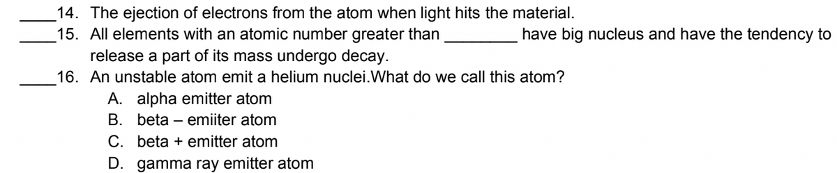 14. The ejection of electrons from the atom when light hits the material.
15. All elements with an atomic number greater than
release a part of its mass undergo decay.
have big nucleus and have the tendency to
16. An unstable atom emit a helium nuclei.What do we call this atom?
A. alpha emitter atom
B. beta – emiiter atom
C. beta + emitter atom
D. gamma ray emitter atom
