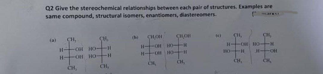 Q2 Give the stereochemical relationships between each pair of structures. Examples are
same compound, structural isomers, enantiomers, diastereomers.
markSI
CH,
CH,
(h)
CH,OH
CHOH
CH,
CH,
(a)
(e)
OH HO-
H OH HO
H-
-OH HO H
H OH HO-
HO H
H OH
OH HO-
CH,
CH,
CH,
CH,
CH,
CH,
