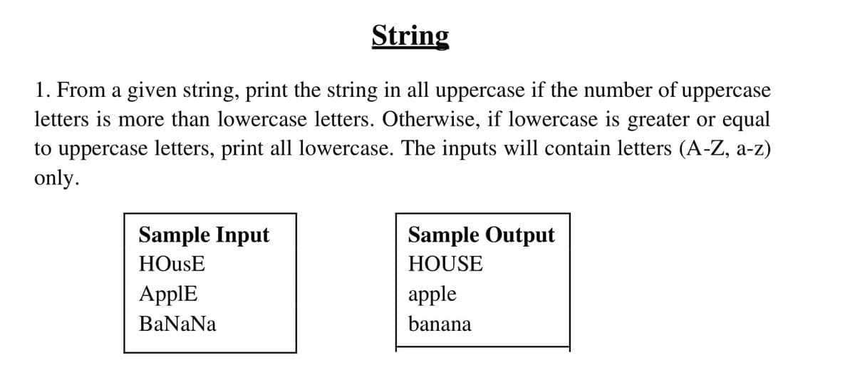 String
1. From a given string, print the string in all uppercase if the number of uppercase
letters is more than lowercase letters. Otherwise, if lowercase is greater or equal
to uppercase letters, print all lowercase. The inputs will contain letters (A-Z, a-z)
only.
Sample Input
Sample Output
HOusE
HOUSE
ApplE
apple
BaNaNa
banana
