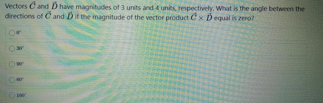 Vectors C and D have magnitudes of 3 units and 4 units, respectively. What is the angle between the
directions of C and D if the magnitude of the vector product C x D equal is zero?
30
90
60
160
