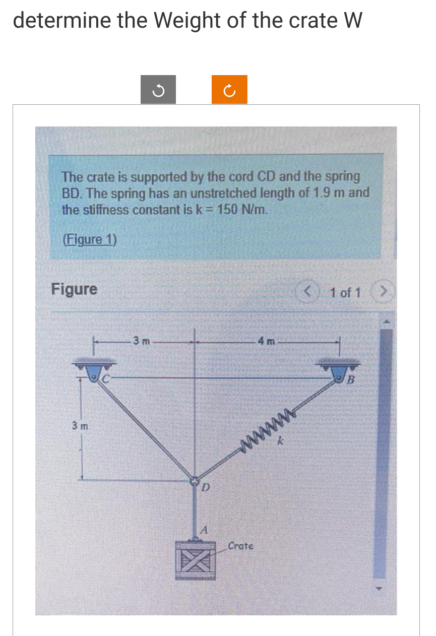 determine the Weight of the crate W
The crate is supported by the cord CD and the spring
BD. The spring has an unstretched length of 1.9 m and
the stiffness constant is k = 150 N/m.
(Figure 1)
Figure
3 m
G
.3m
D
A
4m
wwwwww
Crate
< 1 of 1
B