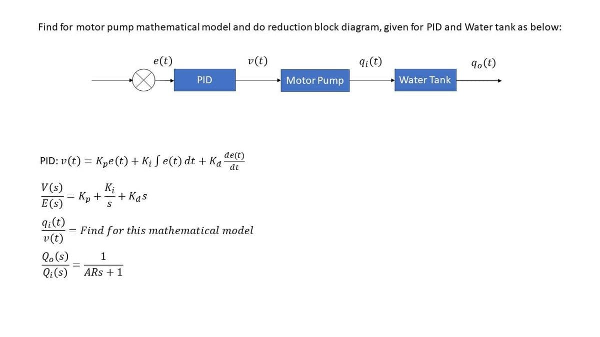 Find for motor pump mathematical model and do reduction block diagram, given for PID and Water tank as below:
V (s)
E (s)
de(t)
PID: v(t) = K₂e(t) + Kį ſ e(t) dt + Ka dt
qi(t)
v (t)
-
K₁
Kp + + Kas
S
Qo (s)
Qi (s)
e(t)
PID
1
ARs + 1
= Find for this mathematical model
v (t)
Motor Pump
qi (t)
Water Tank
% (t)