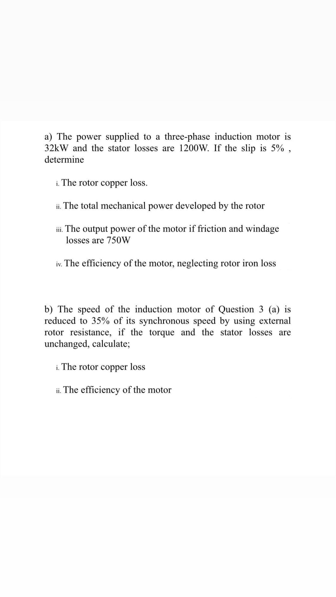 a) The power supplied to a three-phase induction motor is
32kW and the stator losses are 1200W. If the slip is 5% ,
determine
i. The rotor copper loss.
ii. The total mechanical power developed by the rotor
iii. The output power of the motor if friction and windage
losses are 750W
iv. The efficiency of the motor, neglecting rotor iron loss
b) The speed of the induction motor of Question 3 (a) is
reduced to 35% of its synchronous speed by using external
rotor resistance, if the torque and the stator losses are
unchanged, calculate;
i. The rotor copper loss
ii. The efficiency of the motor
