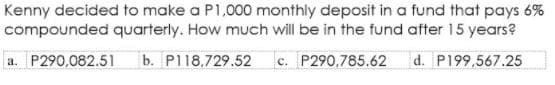 Kenny decided to make a P1,000 monthly deposit in a fund that pays 6%
compounded quarterly. How much will be in the fund after 15 years?
a. P290,082.51
b. P118,729.52 c. P290,785.62
d. P199,567.25
