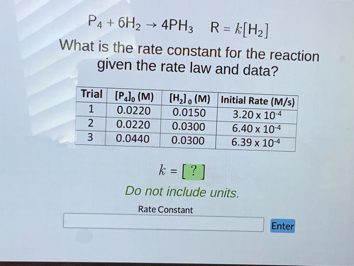 P4 + 6H₂
4PH,
What is the rate constant for the reaction
given the rate law and data?
Trial [P] (M) [H₂] (M) Initial Rate (M/s)
1
3.20 x 10-4
2
6.40 x 10-4
6.39 x 10-4
23
3
R =
R = k [H₂]
0.0220
0.0150
0.0220
0.0300
0.0440 0.0300
k = [?]
Do not include units.
Rate Constant
Enter