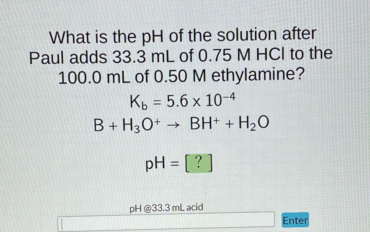 What is the pH of the solution after
Paul adds 33.3 mL of 0.75 M HCI to the
100.0 mL of 0.50 M ethylamine?
Kb = 5.6 x 10-4
B + H3O+→ BH+ + H₂O
pH = [?]
pH @33.3 mL acid
Enter