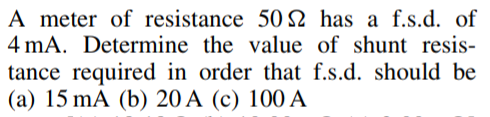 A meter of resistance 50 S2 has a f.s.d. of
4 mA. Determine the value of shunt resis-
tance required in order that f.s.d. should be
(a) 15 mA (b) 20 A (c) 100 A
