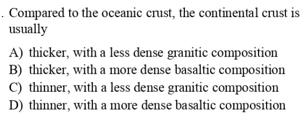 . Compared to the oceanic crust, the continental crust is
usually
A) thicker, with a less dense granitic composition
B) thicker, with a more dense basaltic composition
C) thinner, with a less dense granitic composition
D) thinner, with a more dense basaltic composition
