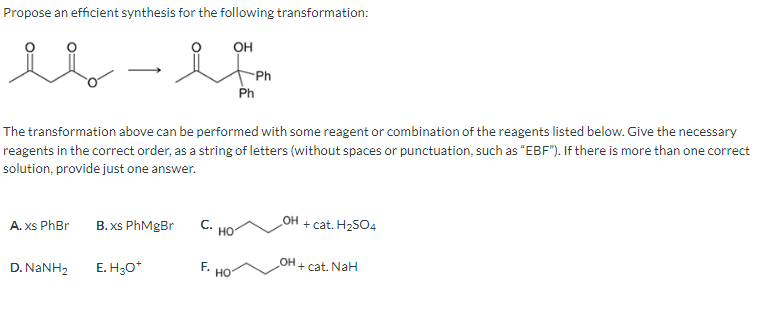 Propose an efficient synthesis for the following transformation:
OH
-
A. xs PhBr
The transformation above can be performed with some reagent or combination of the reagents listed below. Give the necessary
reagents in the correct order, as a string of letters (without spaces or punctuation, such as "EBF"). If there is more than one correct
solution, provide just one answer.
D. NaNH,
B.xs PhMgBr
E. H₂O*
C.
F.
HO
Ph
HO
Ph
OH
OH
+ cat. H₂SO4
+ cat. NaH