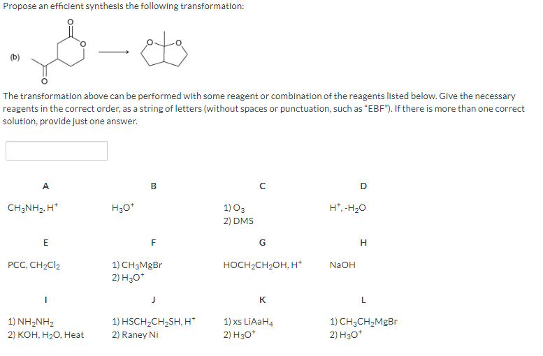 Propose an efficient synthesis the following transformation:
The transformation above can be performed with some reagent or combination of the reagents listed below. Give the necessary
reagents in the correct order, as a string of letters (without spaces or punctuation, such as "EBF"). If there is more than one correct
solution, provide just one answer.
A
CH3NH₂, H*
E
PCC, CH₂Cl2
I
1) NH, NH2
2) KOH, H₂O, Heat
ets
H3O+
B
F
1) CH3MgBr
2) H3O+
J
1) HSCH₂CH₂SH, H*
2) Raney Ni
1) 03
2) DMS
G
HOCH₂CH₂OH, H*
K
1) xs LiAaH4
2) H3O*
D
H*, -H₂O
NaOH
H
L
1) CH3CH₂MgBr
2) H3O+