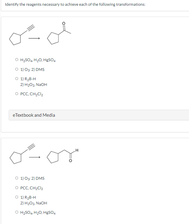 Identify the reagents necessary to achieve each of the following transformations:
می میں
O H2SO4, H2O, HgSO4
0 1 03 2) DMS
01) R2B-H
2 H2O2, NaOH
O PCC, CH₂Cl₂
eTextbook and Media
گے
0 1 03: 2) DMS
O PCC, CH₂Cl2
01) R2B-H
2) H2O2, NaOH
O H2SO4, H2O, HgSO4