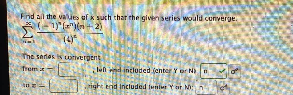 Find all the values of x such that the given series would converge.
P(- 1)"(z")(n + 2)
(4)"
8.
n=1
The series is convergent
from x =
left end included (enter Y or N): n
to r =
right end included (enter Y or N): n
