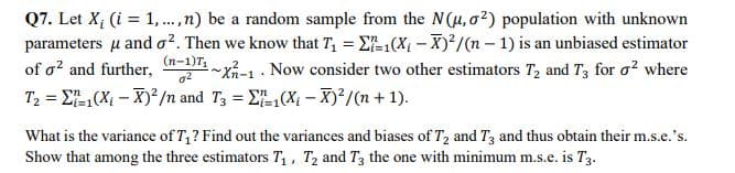 Q7. Let X; (i = 1,.,n) be a random sample from the N(u, o²) population with unknown
parameters u and o?. Then we know that T, = E-1(X - X)²/(n – 1) is an unbiased estimator
-xi-1 . Now consider two other estimators T, and T3 for o? where
of a? and further,
(n-1)T
T2 = E(X – X)*/n and T3 = E(X – X)²/n + 1).
%3D
What is the variance of T,? Find out the variances and biases of T2 and T3 and thus obtain their m.s.e.'s.
Show that among the three estimators T,, T2 and T3 the one with minimum m.s.e. is T3.
