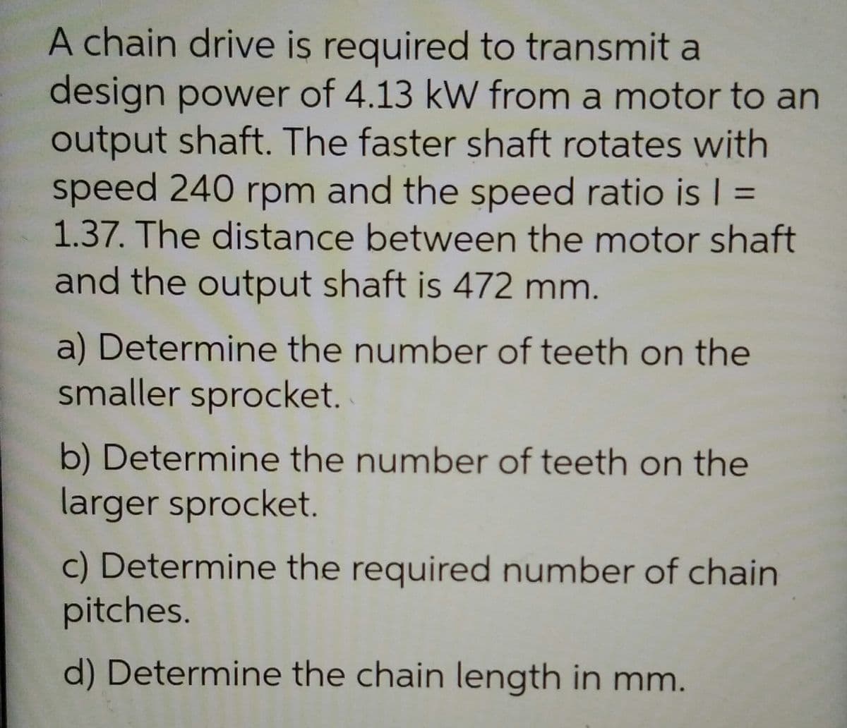 A chain drive is required to transmit a
design power of 4.13 kW from a motor to an
output shaft. The faster shaft rotates with
speed 240 rpm and the speed ratio is I =
1.37. The distance between the motor shaft
and the output shaft is 472 mm.
%3D
a) Determine the number of teeth on the
smaller sprocket.
b) Determine the number of teeth on the
larger sprocket.
c) Determine the required number of chain
pitches.
d) Determine the chain length in mm.
