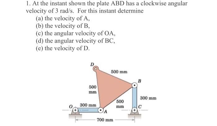 1. At the instant shown the plate ABD has a clockwise angular
velocity of 3 rad/s. For this instant determine
(a) the velocity of A,
(b) the velocity of B,
(c) the angular velocity of OA,
(d) the angular velocity of BC,
(e) the velocity of D.
D
500 mm
B
500
mm
300 mm
500
300 mm
mm
700 mm
