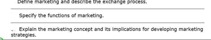 Define marketing and describe the exchange process.
Specify the functions of marketing.
Explain the marketing concept and its implications for developing marketing
strategies.
