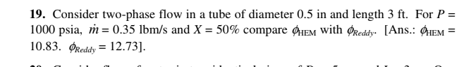 19. Consider two-phase flow in a tube of diameter 0.5 in and length 3 ft. For P =
1000 psia, m = 0.35 lbm/s and X = 50% compare HEM with ØReddy. [Ans.: ØIEM =
10.83. ØReddy = 12.73].
