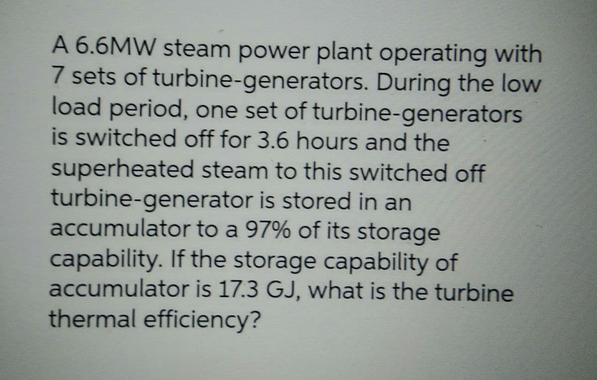 A 6.6MW steam power plant operating with
7 sets of turbine-generators. During the low
load period, one set of turbine-generators
is switched off for 3.6 hours and the
superheated steam to this switched off
turbine-generator is stored in an
accumulator to a 97% of its storage
capability. If the storage capability of
accumulator is 17.3 GJ, what is the turbine
thermal efficiency?
