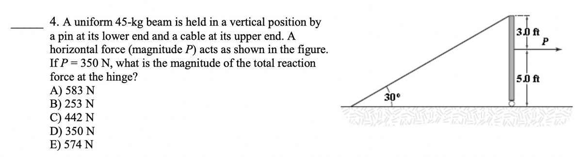 4. A uniform 45-kg beam is held in a vertical position by
a pin at its lower end and a cable at its upper end. A
horizontal force (magnitude P) acts as shown in the figure.
If P
3.0 ft
P
= 350 N, what is the magnitude of the total reaction
force at the hinge?
A) 583 N
В) 253 N
C) 442 N
D) 350 N
E) 574 N
5.0 ft
30°
