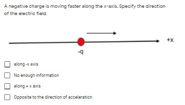 A negative charge is moving faster along the x-axis. Specify the direction
of the electric field.
+x
along-x axis
No enough information
along + x axis
Opposite to the direction of acceleration
