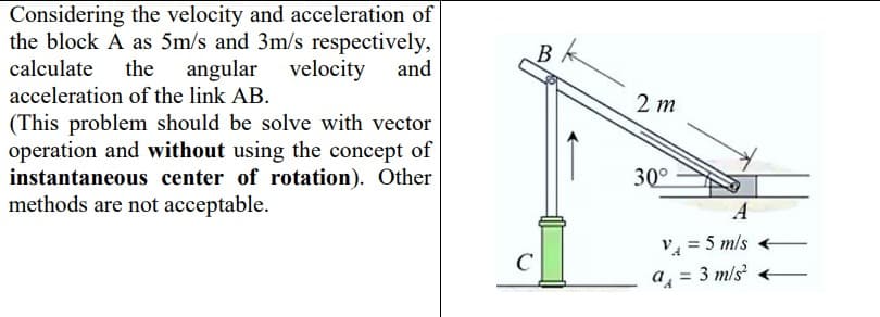 Considering the velocity and acceleration of
the block A as 5m/s and 3m/s respectively,
calculate the angular velocity
acceleration of the link AB.
and
2 т
(This problem should be solve with vector
operation and without using the concept of
instantaneous center of rotation). Other
methods are not acceptable.
30°
А
V4 = 5 mls
a = 3 m/s
C
