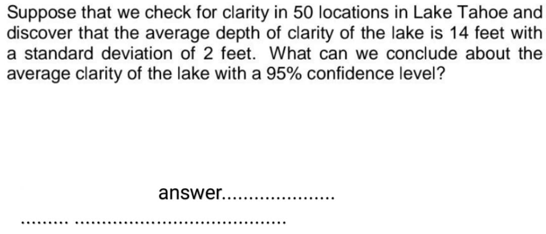 Suppose that we check for clarity in 50 locations in Lake Tahoe and
discover that the average depth of clarity of the lake is 14 feet with
a standard deviation of 2 feet. What can we conclude about the
average clarity of the lake with a 95% confidence level?
answer.....
.......