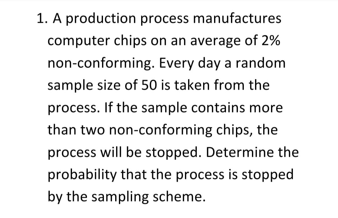 1. A production process manufactures
computer chips on an average of 2%
non-conforming. Every day a random
sample size of 50 is taken from the
process. If the sample contains more
than two non-conforming chips, the
process will be stopped. Determine the
probability that the process is stopped
by the sampling scheme.