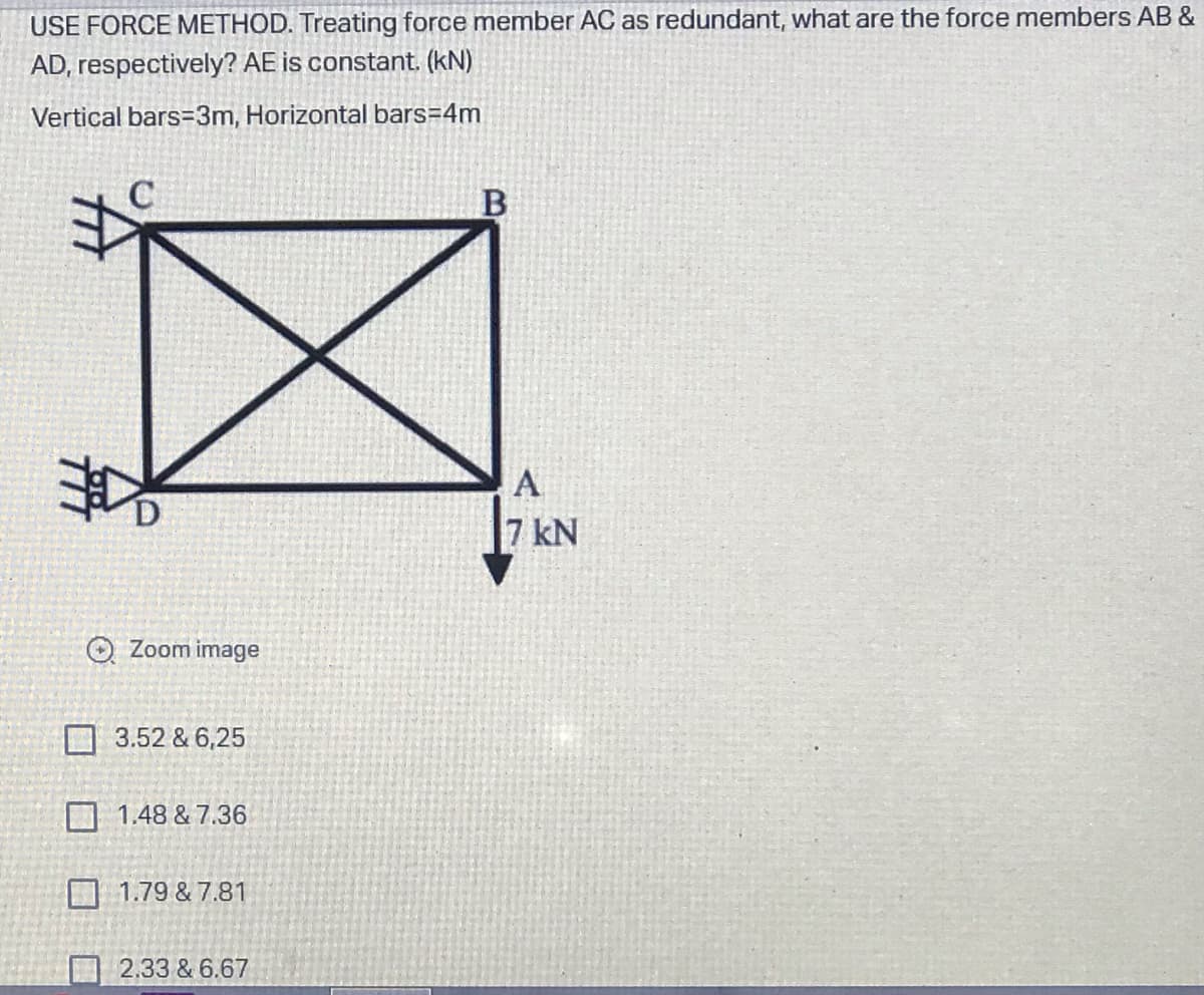 USE FORCE METHOD. Treating force member AC as redundant, what are the force members AB &
AD, respectively? AE is constant. (kN)
Vertical bars=3m, Horizontal bars=4m
B
Zoom image
3.52 & 6,25
1.48 & 7.36
1.79 & 7.81
2.33 & 6.67
A
7 kN