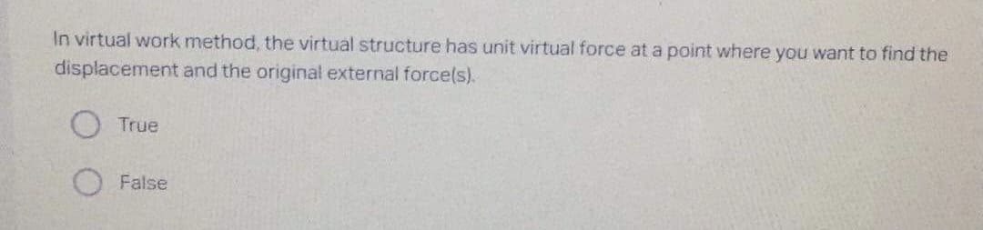 In virtual work method, the virtual structure has unit virtual force at a point where you want to find the
displacement
and the original external force(s).
True
False