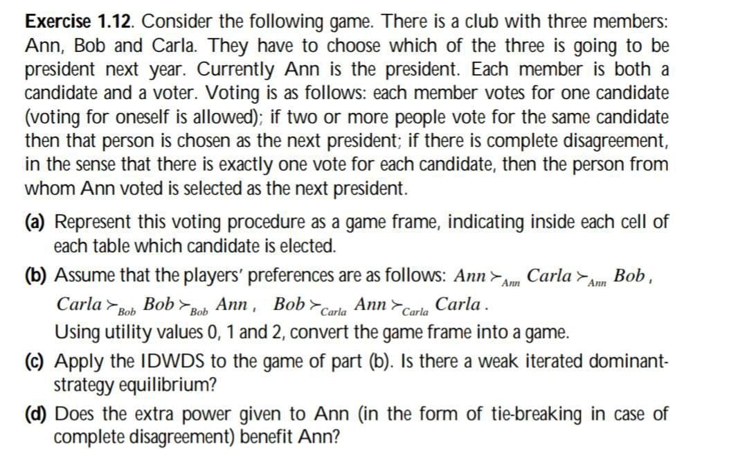 Exercise 1.12. Consider the following game. There is a club with three members:
Ann, Bob and Carla. They have to choose which of the three is going to be
president next year. Currently Ann is the president. Each member is both a
candidate and a voter. Voting is as follows: each member votes for one candidate
(voting for oneself is allowed); if two or more people vote for the same candidate
then that person is chosen as the next president; if there is complete disagreement,
in the sense that there is exactly one vote for each candidate, then the person from
whom Ann voted is selected as the next president.
(a) Represent this voting procedure as a game frame, indicating inside each cell of
each table which candidate is elected.
Ann
(b) Assume that the players' preferences are as follows: Ann> Carla Ann Bob,
Carla Bob Bob Bob Ann, Bob Carla Ann Carla Carla.
Using utility values 0, 1 and 2, convert the game frame into a game.
(c) Apply the IDWDS to the game of part (b). Is there a weak iterated dominant-
strategy equilibrium?
(d) Does the extra power given to Ann (in the form of tie-breaking in case of
complete disagreement) benefit Ann?
